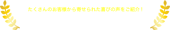 たくさんのお客様から寄せられた喜びの声をご紹介! お客様の声