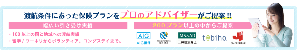 渡航条件にあった保険プランをプロのアドバイザーがご提案!!幅広い引き受け実績。100以上の国と地域への渡航実績、留学/ワーホリからボランティア、ロングステイまで。200プラン以上の中からご提案