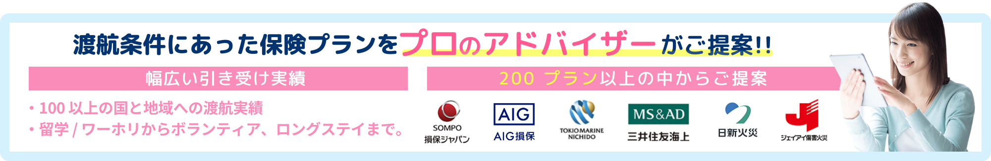 渡航条件にあった保険プランをプロのアドバイザーがご提案!!幅広い引き受け実績。100以上の国と地域への渡航実績、留学/ワーホリからボランティア、ロングステイまで。200プラン以上の中からご提案