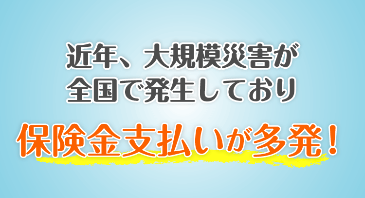近年、大規模災害が全国で発生しており保険金支払いが多発！
