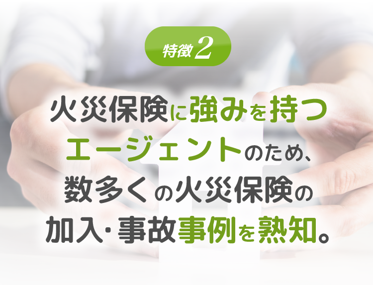 特徴2 火災保険に強みを持つエージェントのため、数多くの火災保険の加入・ 事故事例を熟知。