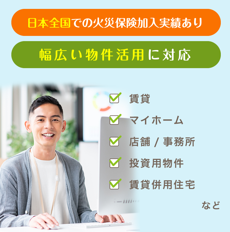 日本全国での火災保険加入実績あり。幅広い物件活用に対応。賃貸、投資用物件、マイホーム、賃貸併用住宅、店舗/事務所。